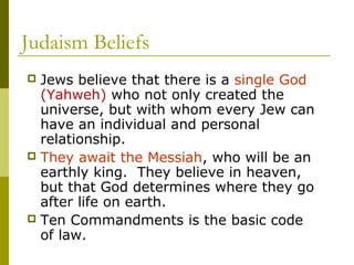 Judaism Beliefs
 Jews believe that there is a single God
(Yahweh) who not only created the
universe, but with whom every Jew can
have an individual and personal
relationship.
 They await the Messiah, who will be an
earthly king. They believe in heaven,
but that God determines where they go
after life on earth.
 Ten Commandments is the basic code
of law.
 