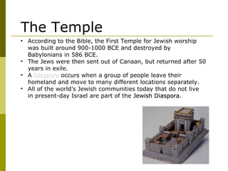 • According to the Bible, the First Temple for Jewish worship
was built around 900-1000 BCE and destroyed by
Babylonians in 586 BCE.
• The Jews were then sent out of Canaan, but returned after 50
years in exile.
• A DiasporaDiaspora occurs when a group of people leave their
homeland and move to many different locations separately.
• All of the world’s Jewish communities today that do not live
in present-day Israel are part of the Jewish DiasporaJewish Diaspora.
The Temple
 