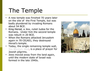 • A new temple was finished 70 years later
on the site of the First Temple, but was
badly plundered by invading Romans
about 54 BCE.
• King HerodKing Herod, a Jew, ruled Judea for the
Romans. Under him the second temple
was rebuilt in 20 BCE.
• When the Romans attacked Jerusalem
again in 70 CE(AD), they destroyed
Herod’s temple.
• Today, the single remaining temple wall,
the Western Wallthe Western Wall, is a place of prayer for
Jewish pilgrims.
• Jews moved away from the land again,
until the modern state of Israel was
formed in the late 1940s.
The Temple
 