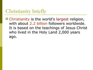 Christianity briefly
 Christianity is the world's largest religion,
with about 2.2 billion followers worldwide.
It is based on the teachings of Jesus Christ
who lived in the Holy Land 2,000 years
ago.
 