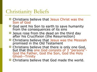 Christianity Beliefs
 Christians believe that Jesus Christ was the
Son of God
 God sent his Son to earth to save humanity
from the consequences of its sins
 Jesus rose from the dead on the third day
after his Crucifixion (the Resurrection)
 Christians believe that Jesus was the Messiah
promised in the Old Testament
 Christians believe that there is only one God,
but that this one God consists of 3 "persons“-
God the Father, God the Son, God the Holy
Ghost--Trinity
 Christians believe that God made the world.
 