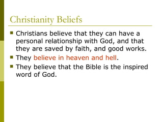 Christianity Beliefs
 Christians believe that they can have a
personal relationship with God, and that
they are saved by faith, and good works.
 They believe in heaven and hell.
 They believe that the Bible is the inspired
word of God.
 
