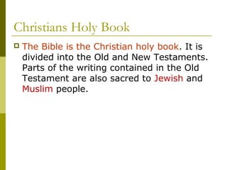Christians Holy Book
 The Bible is the Christian holy book. It is
divided into the Old and New Testaments.
Parts of the writing contained in the Old
Testament are also sacred to Jewish and
Muslim people.
 