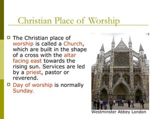 Christian Place of Worship
 The Christian place of
worship is called a Church,
which are built in the shape
of a cross with the altar
facing east towards the
rising sun. Services are led
by a priest, pastor or
reverend.
 Day of worship is normally
Sunday.
Westminster Abbey London
 