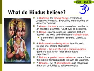 What do Hindus believe?
 1. Brahman -the eternal being - created and
preserves the world. Everything in the world is an
aspect of Brahman.
 2. Atman - the soul – each person has one that is
an aspect of Brahman. Can’t ever be destroyed.
 3. Devas – manifestations of Brahman that are
active in the world and who help to maintain order.
 3 of the most common—Brahma, Vishnu, &
Siva
 4. Reincarnation – being reborn into this world
lifetime after lifetime (Samsara)
 5. Karma – the sum effect of a person’s actions,
good and bad, which helps shape future
experiences
 6. Moksha - goal of human existence, escape from
the cycle of reincarnation to join with the Brahman.
 7. Dharma – set of spiritual duties and obligations
that must be fulfilled to achieve moksha.
2500 – 250 BC
 