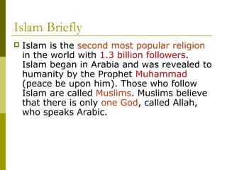 Islam Briefly
 Islam is the second most popular religion
in the world with 1.3 billion followers.
Islam began in Arabia and was revealed to
humanity by the Prophet Muhammad
(peace be upon him). Those who follow
Islam are called Muslims. Muslims believe
that there is only one God, called Allah,
who speaks Arabic.
 
