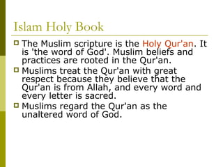 Islam Holy Book
 The Muslim scripture is the Holy Qur'an. It
is 'the word of God'. Muslim beliefs and
practices are rooted in the Qur'an.
 Muslims treat the Qur'an with great
respect because they believe that the
Qur'an is from Allah, and every word and
every letter is sacred.
 Muslims regard the Qur'an as the
unaltered word of God.
 