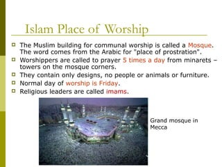 Islam Place of Worship
 The Muslim building for communal worship is called a Mosque.
The word comes from the Arabic for "place of prostration".
 Worshippers are called to prayer 5 times a day from minarets –
towers on the mosque corners.
 They contain only designs, no people or animals or furniture.
 Normal day of worship is Friday.
 Religious leaders are called imams.
Grand mosque in
Mecca
 