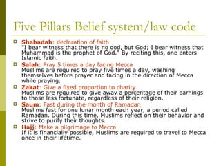 Five Pillars Belief system/law code
 Shahadah: declaration of faith
"I bear witness that there is no god, but God; I bear witness that
Muhammad is the prophet of God." By reciting this, one enters
Islamic faith.
 Salah: Pray 5 times a day facing Mecca
Muslims are required to pray five times a day, washing
themselves before prayer and facing in the direction of Mecca
while praying.
 Zakat: Give a fixed proportion to charity
Muslims are required to give away a percentage of their earnings
to those less fortunate, regardless of their religion.
 Saum: Fast during the month of Ramadan
Muslims fast for one lunar month each year, a period called
Ramadan. During this time, Muslims reflect on their behavior and
strive to purify their thoughts.
 Hajj: Make a pilgrimage to Mecca
If it is financially possible, Muslims are required to travel to Mecca
once in their lifetime.
 