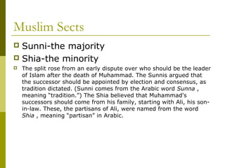 Muslim Sects
 Sunni-the majority
 Shia-the minority
 The split rose from an early dispute over who should be the leader
of Islam after the death of Muhammad. The Sunnis argued that
the successor should be appointed by election and consensus, as
tradition dictated. (Sunni comes from the Arabic word Sunna ,
meaning “tradition.”) The Shia believed that Muhammad's
successors should come from his family, starting with Ali, his son-
in-law. These, the partisans of Ali, were named from the word
Shia , meaning “partisan” in Arabic.
 