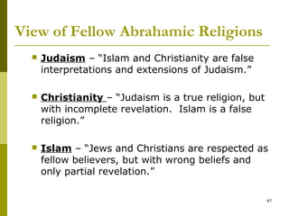 View of Fellow Abrahamic Religions
 Judaism – “Islam and Christianity are false
interpretations and extensions of Judaism.”
 Christianity – “Judaism is a true religion, but
with incomplete revelation. Islam is a false
religion.”
 Islam – “Jews and Christians are respected as
fellow believers, but with wrong beliefs and
only partial revelation.”
47
 
