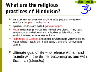 What are the religious
practices of Hinduism?
 Vary greatly because worship can take place anywhere—
usually a temple or in the home.
 Spiritual leaders are called gurus or sages.
 Yoga-integrated physical and mental exercises. They teach
people to focus their minds and bodies which will aid their
meditation in order to attain moksha
 Pilgrimage to Ganges (thought it flows through 2 devas so its
water is holy. Bathing in it will purify them and remove bad
karma.
 Ultimate goal of life – to release Atman and
reunite with the divine, becoming as one with
Brahman (Moksha)
2500 – 250 BC
 
