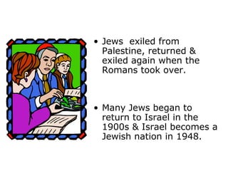 • Jews exiled from
Palestine, returned &
exiled again when the
Romans took over.
• Many Jews began to
return to Israel in the
1900s & Israel becomes a
Jewish nation in 1948.
 