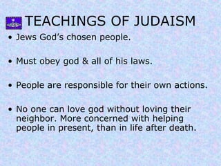 TEACHINGS OF JUDAISM
• Jews God’s chosen people.
• Must obey god & all of his laws.
• People are responsible for their own actions.
• No one can love god without loving their
neighbor. More concerned with helping
people in present, than in life after death.
 