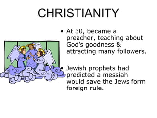 CHRISTIANITY
• At 30, became a
preacher, teaching about
God’s goodness &
attracting many followers.
• Jewish prophets had
predicted a messiah
would save the Jews form
foreign rule.
 