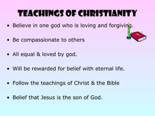 TEACHINGS OF CHRISTIANITY
• Believe in one god who is loving and forgiving.
• Be compassionate to others
• All equal & loved by god.
• Will be rewarded for belief with eternal life.
• Follow the teachings of Christ & the Bible
• Belief that Jesus is the son of God.
 