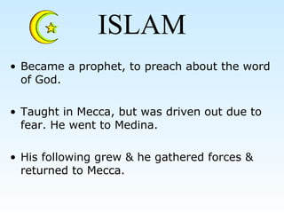 ISLAM
• Became a prophet, to preach about the word
of God.
• Taught in Mecca, but was driven out due to
fear. He went to Medina.
• His following grew & he gathered forces &
returned to Mecca.
 