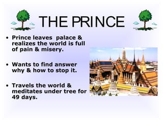 THE PRINCE
• Prince leaves palace &
realizes the world is full
of pain & misery.
• Wants to find answer
why & how to stop it.
• Travels the world &
meditates under tree for
49 days.
 