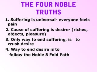 THE FOUR NOBLE
TRUTHS
1. Suffering is universal- everyone feels
pain
2. Cause of suffering is desire- (riches,
objects, pleasure)
3. Only way to end suffering, is to
crush desire
4. Way to end desire is to
follow the Noble 8 Fold Path
 