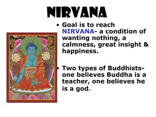 NIRVANA
• Goal is to reach
NIRVANA- a condition of
wanting nothing, a
calmness, great insight &
happiness.
• Two types of Buddhists-
one believes Buddha is a
teacher, one believes he
is a god.
 