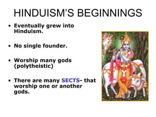 HINDUISM’S BEGINNINGS
• Eventually grew into
Hinduism.
• No single founder.
• Worship many gods
(polytheistic)
• There are many SECTS- that
worship one or another
gods.
 