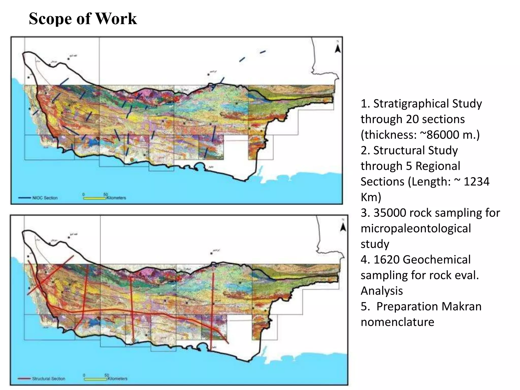 Scope of Work
1. Stratigraphical Study
through 20 sections
(thickness: ~86000 m.)
2. Structural Study
through 5 Regional
Sections (Length: ~ 1234
Km)
3. 35000 rock sampling for
micropaleontological
study
4. 1620 Geochemical
sampling for rock eval.
Analysis
5. Preparation Makran
nomenclature