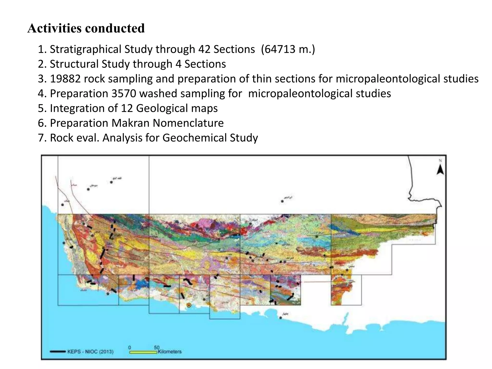 Activities conducted
1. Stratigraphical Study through 42 Sections (64713 m.)
2. Structural Study through 4 Sections
3. 19882 rock sampling and preparation of thin sections for micropaleontological studies
4. Preparation 3570 washed sampling for micropaleontological studies
5. Integration of 12 Geological maps
6. Preparation Makran Nomenclature
7. Rock eval. Analysis for Geochemical Study