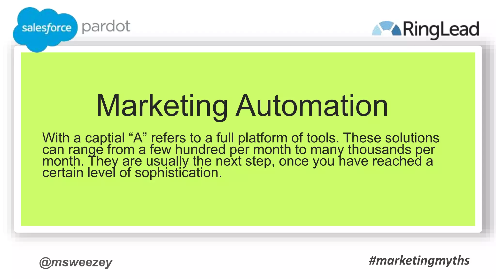 @msweezey
Marketing Automation
With a captial “A” refers to a full platform of tools. These solutions
can range from a few hundred per month to many thousands per
month. They are usually the next step, once you have reached a
certain level of sophistication.
#marketingmyths
 