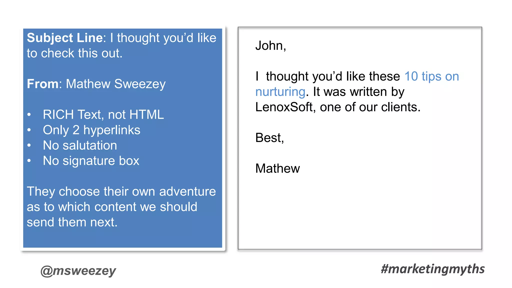 @msweezey
John,
I thought you’d like these 10 tips on
nurturing. It was written by
LenoxSoft, one of our clients.
Best,
Mathew
Subject Line: I thought you’d like
to check this out.
From: Mathew Sweezey
• RICH Text, not HTML
• Only 2 hyperlinks
• No salutation
• No signature box
They choose their own adventure
as to which content we should
send them next.
#marketingmyths
 