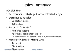 Roles Continued
Decision roles:
• Entrepreneur – strategic functions to start projects
• Disturbance handler
– Correct problems
– Solve crises
• Resource “allocator”
– Authorise budgets
– Approve allocation requests for
• Human resources, Monetary resources, Material resources
• Negotiator- signs contracts with
– Trade unions
– Big suppliers
– Big customers24/09/13 13:22 ABAHO ERNEST 10
 
