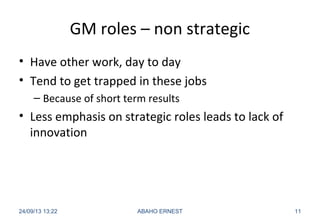 GM roles – non strategic
• Have other work, day to day
• Tend to get trapped in these jobs
– Because of short term results
• Less emphasis on strategic roles leads to lack of
innovation
24/09/13 13:22 ABAHO ERNEST 11
 