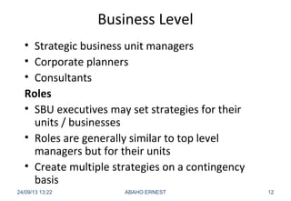Business Level
• Strategic business unit managers
• Corporate planners
• Consultants
Roles
• SBU executives may set strategies for their
units / businesses
• Roles are generally similar to top level
managers but for their units
• Create multiple strategies on a contingency
basis
24/09/13 13:22 ABAHO ERNEST 12
 