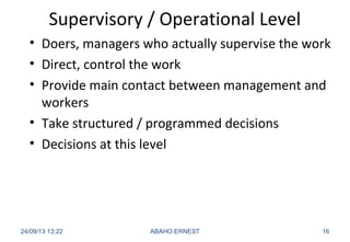 Supervisory / Operational Level
• Doers, managers who actually supervise the work
• Direct, control the work
• Provide main contact between management and
workers
• Take structured / programmed decisions
• Decisions at this level
24/09/13 13:22 ABAHO ERNEST 16
 