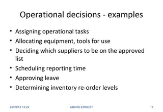Operational decisions - examples
• Assigning operational tasks
• Allocating equipment, tools for use
• Deciding which suppliers to be on the approved
list
• Scheduling reporting time
• Approving leave
• Determining inventory re-order levels
24/09/13 13:22 ABAHO ERNEST 17
 