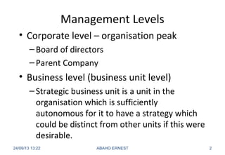 Management Levels
• Corporate level – organisation peak
–Board of directors
–Parent Company
• Business level (business unit level)
–Strategic business unit is a unit in the
organisation which is sufficiently
autonomous for it to have a strategy which
could be distinct from other units if this were
desirable.
24/09/13 13:22 ABAHO ERNEST 2
 