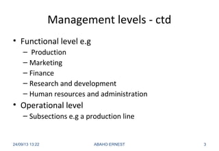 Management levels - ctd
• Functional level e.g
– Production
– Marketing
– Finance
– Research and development
– Human resources and administration
• Operational level
– Subsections e.g a production line
24/09/13 13:22 ABAHO ERNEST 3
 