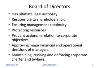 Board of Directors
• Has ultimate legal authority
• Responsible to shareholders for:
• Ensuring management continuity
• Protecting resources
• Prudent actions in relation to corporate
objectives
• Approving major Financial and operational
decisions of managers.
• Maintaining, revising and enforcing corporate
charter and by-laws.
24/09/13 13:22 ABAHO ERNEST 4
 