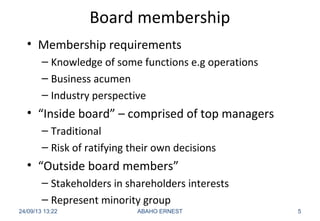Board membership
• Membership requirements
– Knowledge of some functions e.g operations
– Business acumen
– Industry perspective
• “Inside board” – comprised of top managers
– Traditional
– Risk of ratifying their own decisions
• “Outside board members”
– Stakeholders in shareholders interests
– Represent minority group
24/09/13 13:22 ABAHO ERNEST 5
 