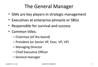 The General Manager
• GMs are key players in strategic management
• Executives at enterprise pinnacle or SBUs
• Responsible for survival and success
• Common titles:
– Chairman (of the board)
– President (or Senior VP, Exec. VP, VP)
– Managing Director
– Chief Executive Officer
– General manager
24/09/13 13:22 ABAHO ERNEST 7
 