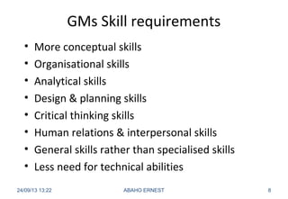 GMs Skill requirements
• More conceptual skills
• Organisational skills
• Analytical skills
• Design & planning skills
• Critical thinking skills
• Human relations & interpersonal skills
• General skills rather than specialised skills
• Less need for technical abilities
24/09/13 13:22 ABAHO ERNEST 8
 