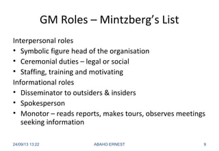 GM Roles – Mintzberg’s List
Interpersonal roles
• Symbolic figure head of the organisation
• Ceremonial duties – legal or social
• Staffing, training and motivating
Informational roles
• Disseminator to outsiders & insiders
• Spokesperson
• Monotor – reads reports, makes tours, observes meetings
seeking information
24/09/13 13:22 ABAHO ERNEST 9
 