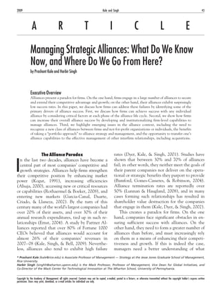 A R T I C L E
Managing Strategic Alliances: What Do We Know
Now, and Where Do We Go From Here?
by Prashant Kale and Harbir Singh
Executive Overview
Alliances present a paradox for firms. On the one hand, firms engage in a large number of alliances to secure
and extend their competitive advantage and growth; on the other hand, their alliances exhibit surprisingly
low success rates. In this paper, we discuss how firms can address these failures by identifying some of the
primary drivers of alliance success. First, we discuss how firms can achieve success with any individual
alliance by considering critical factors at each phase of the alliance life cycle. Second, we show how firms
can increase their overall alliance success by developing and institutionalizing firm-level capabilities to
manage alliances. Third, we highlight emerging issues in the alliance context, including the need to
recognize a new class of alliances between firms and not-for-profit organizations or individuals, the benefits
of taking a “portfolio approach” to alliance strategy and management, and the opportunity to transfer one’s
alliance capabilities to the effective management of other interfirm relationships, including acquisitions.
The Alliance Paradox
I
n the last two decades, alliances have become a
central part of most companies’ competitive and
growth strategies. Alliances help firms strengthen
their competitive position by enhancing market
power (Kogut, 1991), increasing efficiencies
(Ahuja, 2000), accessing new or critical resources
or capabilities (Rothaermel & Boeker, 2008), and
entering new markets (Garcia-Canal, Duarte,
Criado, & Llaneza, 2002). By the turn of this
century many of the world’s largest companies had
over 20% of their assets, and over 30% of their
annual research expenditures, tied up in such re-
lationships (Ernst, 2004). A study by Partner Al-
liances reported that over 80% of Fortune 1000
CEOs believed that alliances would account for
almost 26% of their companies’ revenues in
2007–08 (Kale, Singh, & Bell, 2009). Neverthe-
less, alliances also tend to exhibit high failure
rates (Dyer, Kale, & Singh, 2001). Studies have
shown that between 30% and 70% of alliances
fail; in other words, they neither meet the goals of
their parent companies nor deliver on the opera-
tional or strategic benefits they purport to provide
(Bamford, Gomes-Casseres, & Robinson, 2004).
Alliance termination rates are reportedly over
50% (Lunnan & Haugland, 2008), and in many
cases forming such relationships has resulted in
shareholder value destruction for the companies
that engage in them (Kale, Dyer, & Singh, 2002).
This creates a paradox for firms. On the one
hand, companies face significant obstacles in en-
suring sufficient success with alliances. On the
other hand, they need to form a greater number of
alliances than before, and must increasingly rely
on them as a means of enhancing their competi-
tiveness and growth. If this is indeed the case,
managers need a better understanding of what
* Prashant Kale (kale@rice.edu) is Associate Professor of Management — Strategy at the Jesse Jones Graduate School of Management,
Rice University.
Harbir Singh (singhh@wharton.upenn.edu) is the Mack Professor, Professor of Management, Vice Dean for Global Initiatives, and
Co-Director of the Mack Center for Technological Innovation at The Wharton School, University of Pennsylvania.
2009 45
Kale and Singh
Copyright by the Academy of Management; all rights reserved. Contents may not be copied, e-mailed, posted to a listserv, or otherwise transmitted without the copyright holder’s express written
permission. Users may print, download, or e-mail articles for individual use only.
 