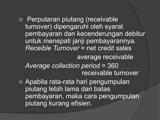  Perputaran piutang (receivable 
turnover) dipengaruhi oleh syarat 
pembayaran dan kecenderungan debitur 
untuk menepati janji pembayarannya. 
Receible Turnover = net credit sales 
average receivable 
Average collection period = 360 
receivable turnover 
 Apabila rata-rata hari pengumpulan 
piutang lebih lama dari batas 
pembayaran, maka cara pengumpulan 
piutang kurang efisien. 
 