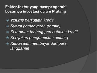 Faktor-faktor yang mempengaruhi 
besarnya investasi dalam Piutang 
 Volume penjualan kredit 
 Syarat pembayaran (termin) 
 Ketentuan tentang pembatasan kredit 
 Kebijakan pengumpulan piutang 
 Kebiasaan membayar dari para 
langganan 
