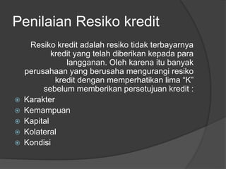 Penilaian Resiko kredit 
Resiko kredit adalah resiko tidak terbayarnya 
kredit yang telah diberikan kepada para 
langganan. Oleh karena itu banyak 
perusahaan yang berusaha mengurangi resiko 
kredit dengan memperhatikan lima “K” 
sebelum memberikan persetujuan kredit : 
 Karakter 
 Kemampuan 
 Kapital 
 Kolateral 
 Kondisi 
 