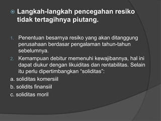  Langkah-langkah pencegahan resiko 
tidak tertagihnya piutang. 
1. Penentuan besarnya resiko yang akan ditanggung 
perusahaan berdasar pengalaman tahun-tahun 
sebelumnya. 
2. Kemampuan debitur memenuhi kewajibannya, hal ini 
dapat diukur dengan likuiditas dan rentabilitas. Selain 
itu perlu dipertimbangkan “soliditas”: 
a. soliditas komersiil 
b. solidits finansiil 
c. soliditas moril 
 