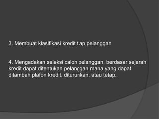 3. Membuat klasifikasi kredit tiap pelanggan 
4. Mengadakan seleksi calon pelanggan, berdasar sejarah 
kredit dapat ditentukan pelanggan mana yang dapat 
ditambah plafon kredit, diturunkan, atau tetap. 
 