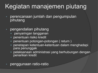 Kegiatan manajemen piutang 
• perencanaan jumlah dan pengumpulan 
pihutang 
• pengendalian pihutang 
 penyaringan langganan 
 penentuan risiko kredit 
 penentuan potongan-potongan ( return ) 
 penetapan ketentuan-ketentuan dalam menghadapi 
para penunggak 
 pelaksanaan administrasi yang berhubungan dengan 
penarikan kredit 
• penggunaan ratio-ratio 
 