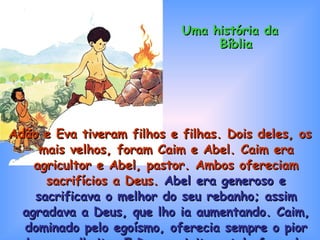 Adão e Eva tiveram filhos e filhas. Dois deles, os mais velhos, foram Caim e Abel. Caim era agricultor e Abel, pastor. Ambos ofereciam sacrifícios a Deus.  Abel era generoso e sacrificava o melhor do seu rebanho; assim agradava a Deus, que lho ia aumentando. Caim, dominado pelo egoísmo, oferecia sempre o pior da sua colheita. E Deus rejeitava tal oferenda. Uma história da Bíblia 