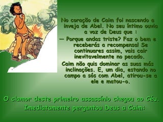 O clamor deste primeiro assassínio chegou ao Céu. Imediatamente perguntou Deus a Caim: No coração de Caim foi nascendo a inveja de Abel. No seu íntimo ouvia a voz de Deus que : —  Porque andas triste? Faz o bem e receberás a recompensa! Se continuares assim, vais cair inevitavelmente no pecado.  Caim não quis dominar as suas más inclinações. E, um dia, estando no campo a sós com Abel, atirou-se a ele e matou-o. 